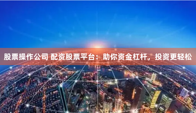 股票操作公司 配资股票平台：助你资金杠杆，投资更轻松