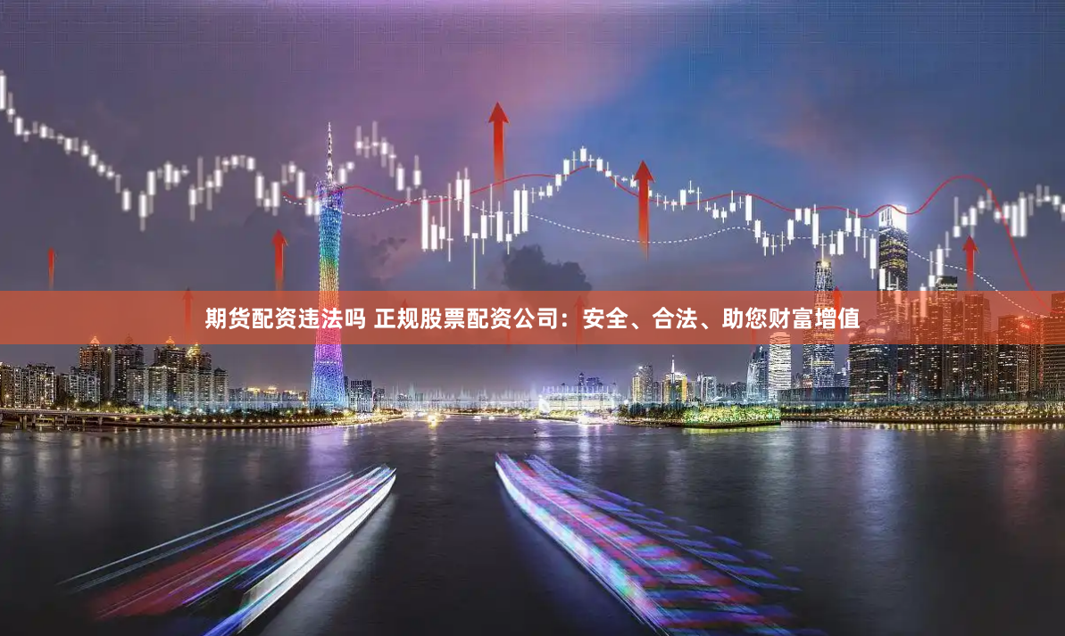 期货配资违法吗 正规股票配资公司：安全、合法、助您财富增值