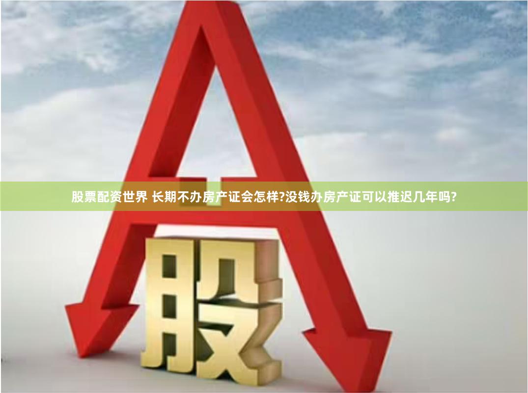 股票配资世界 长期不办房产证会怎样?没钱办房产证可以推迟几年吗?