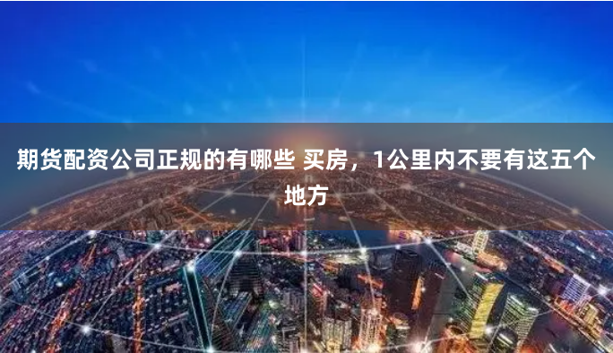 期货配资公司正规的有哪些 买房,1公里内不要有这五个地方
