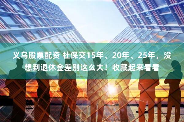 义乌股票配资 社保交15年、20年、25年，没想到退休金差别这么大！收藏起来看看