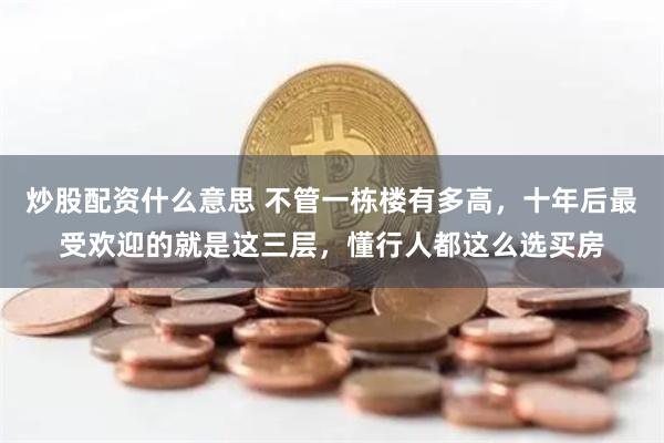 炒股配资什么意思 不管一栋楼有多高，十年后最受欢迎的就是这三层，懂行人都这么选买房
