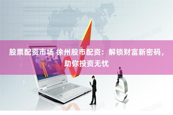 股票配资市场 徐州股市配资：解锁财富新密码，助你投资无忧