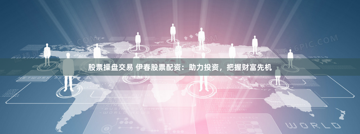 股票操盘交易 伊春股票配资：助力投资，把握财富先机