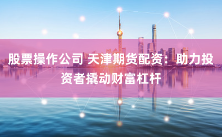 股票操作公司 天津期货配资：助力投资者撬动财富杠杆