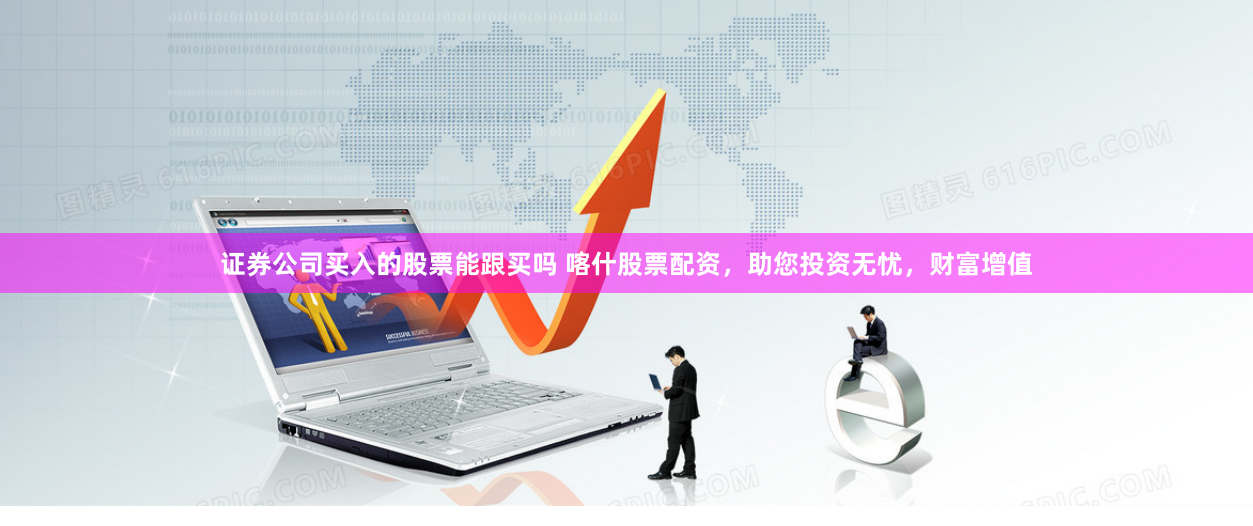 证券公司买入的股票能跟买吗 喀什股票配资，助您投资无忧，财富增值
