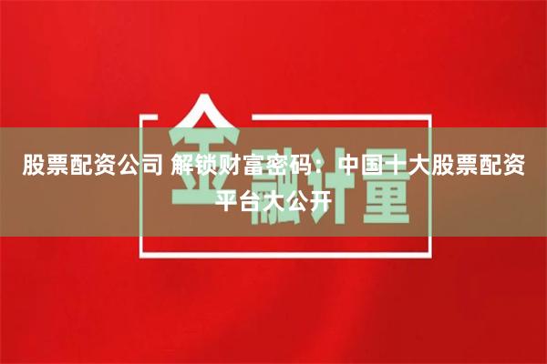 股票配资公司 解锁财富密码：中国十大股票配资平台大公开