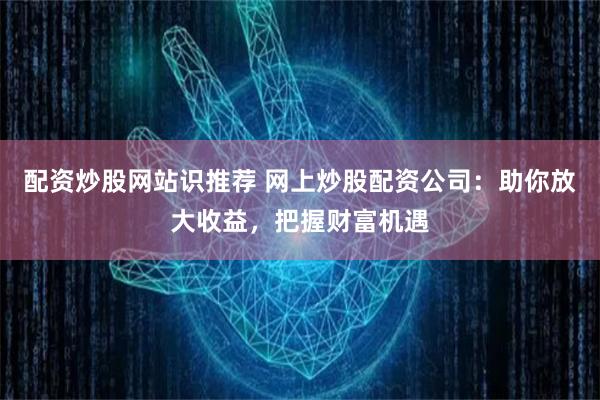 配资炒股网站识推荐 网上炒股配资公司：助你放大收益，把握财富机遇