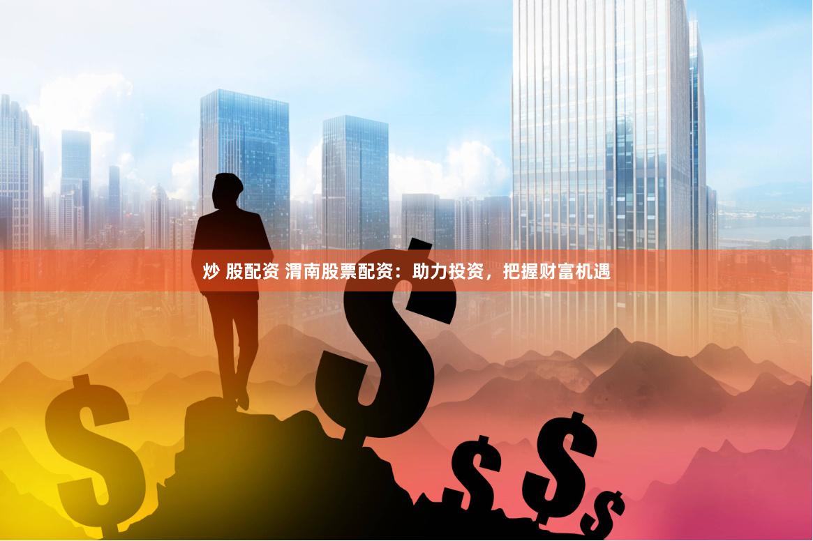 炒 股配资 渭南股票配资：助力投资，把握财富机遇