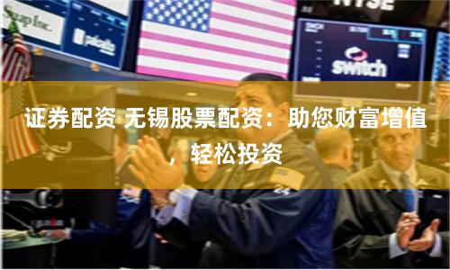证券配资 无锡股票配资：助您财富增值，轻松投资