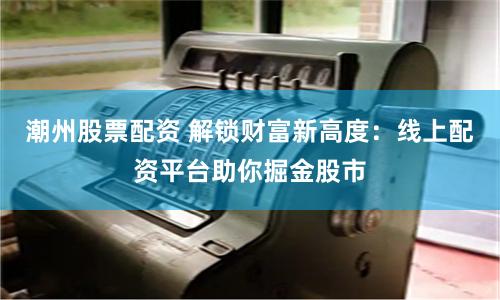 潮州股票配资 解锁财富新高度：线上配资平台助你掘金股市