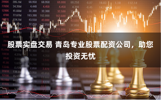 股票实盘交易 青岛专业股票配资公司，助您投资无忧