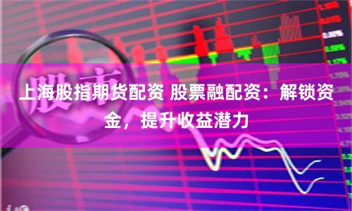 上海股指期货配资 股票融配资：解锁资金，提升收益潜力