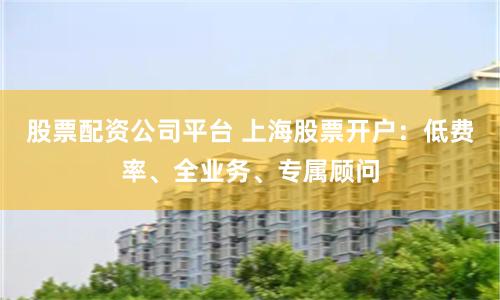 股票配资公司平台 上海股票开户：低费率、全业务、专属顾问
